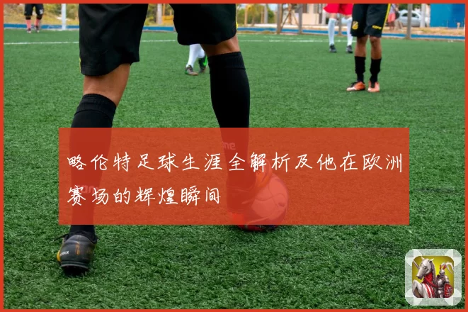 略伦特足球生涯全解析及他在欧洲赛场的辉煌瞬间