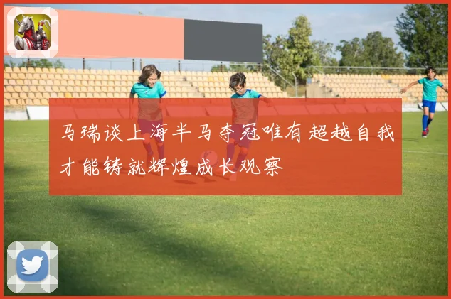 马瑞谈上海半马夺冠唯有超越自我才能铸就辉煌成长观察