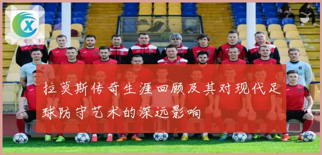 拉莫斯传奇生涯回顾及其对现代足球防守艺术的深远影响