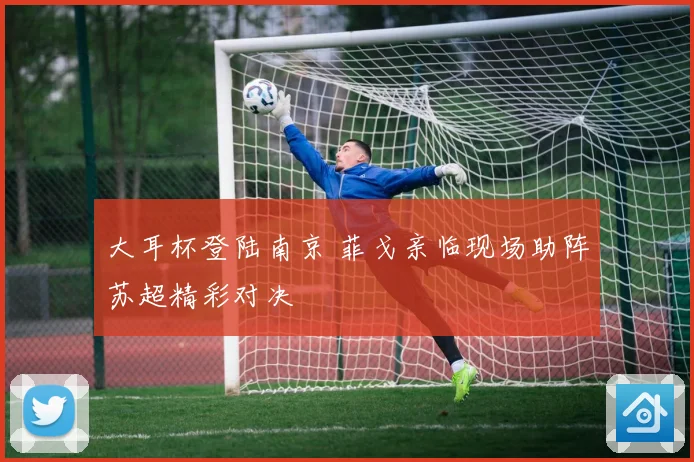 大耳杯登陆南京 菲戈亲临现场助阵苏超精彩对决