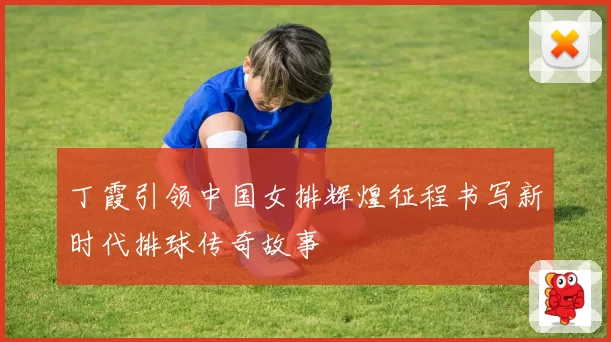 丁霞引领中国女排辉煌征程书写新时代排球传奇故事
