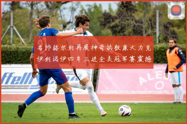 名帅赫尔利再展神奇执教康大力克伊利诺伊四年三进全美冠军赛震撼赛场复盘