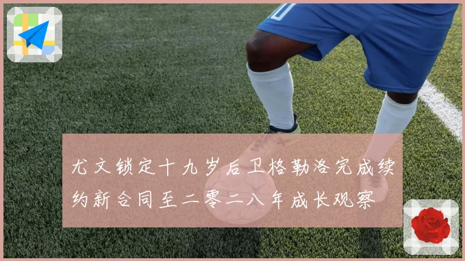 尤文锁定十九岁后卫格勒洛完成续约新合同至二零二八年成长观察
