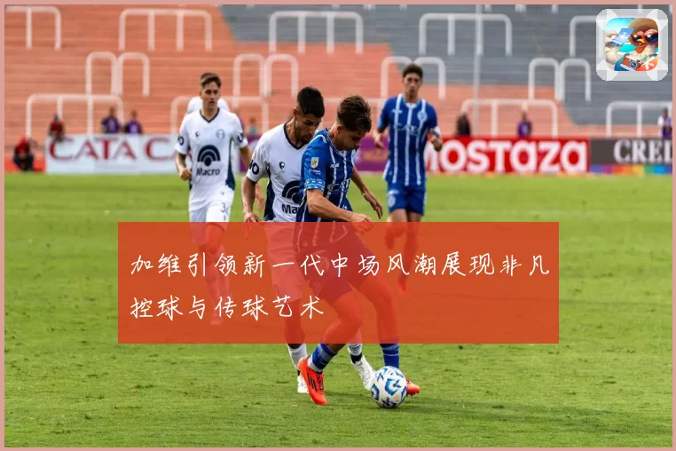 加维引领新一代中场风潮展现非凡控球与传球艺术
