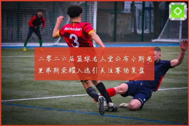 二零二六届篮球名人堂公布小斯老里弗斯荣耀入选引关注赛场复盘
