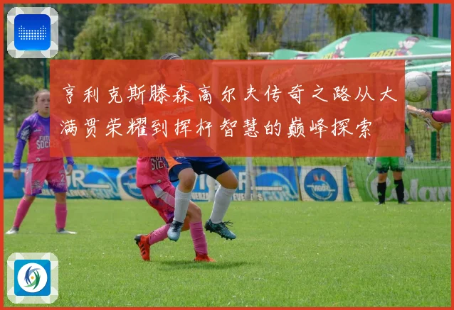 亨利克斯滕森高尔夫传奇之路从大满贯荣耀到挥杆智慧的巅峰探索