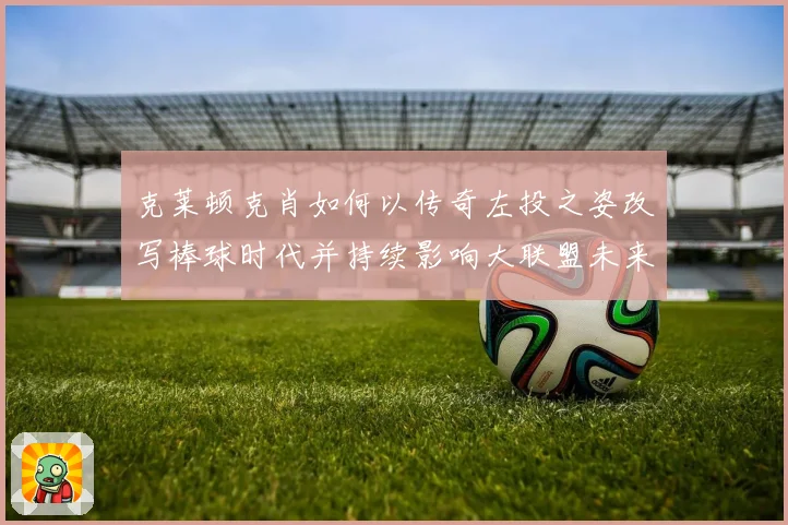 克莱顿克肖如何以传奇左投之姿改写棒球时代并持续影响大联盟未来