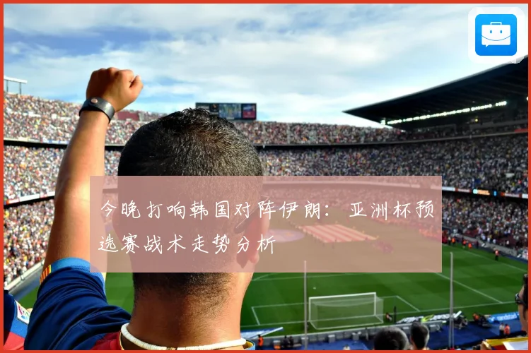 今晚打响韩国对阵伊朗：亚洲杯预选赛战术走势分析