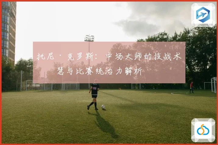 托尼·克罗斯：中场大师的技战术智慧与比赛统治力解析