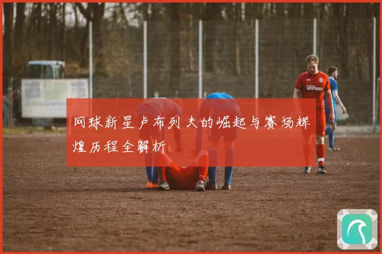 网球新星卢布列夫的崛起与赛场辉煌历程全解析