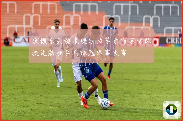樊振东关键表现助力萨尔布吕肯队挺进欧洲乒乓球冠军赛决赛
