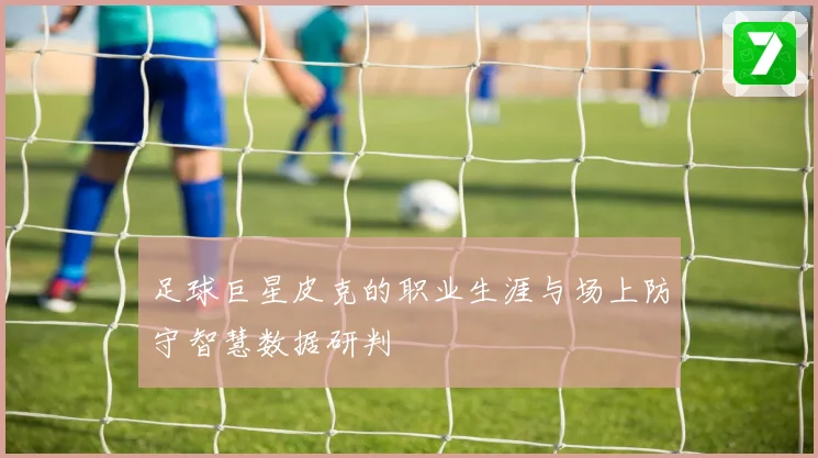 足球巨星皮克的职业生涯与场上防守智慧数据研判