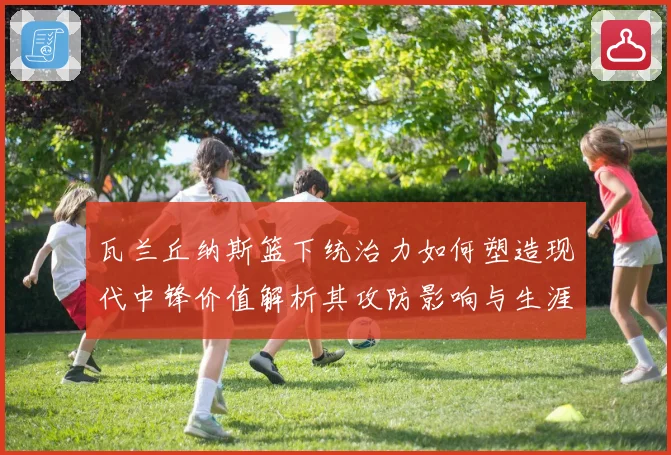 瓦兰丘纳斯篮下统治力如何塑造现代中锋价值解析其攻防影响与生涯成长轨迹