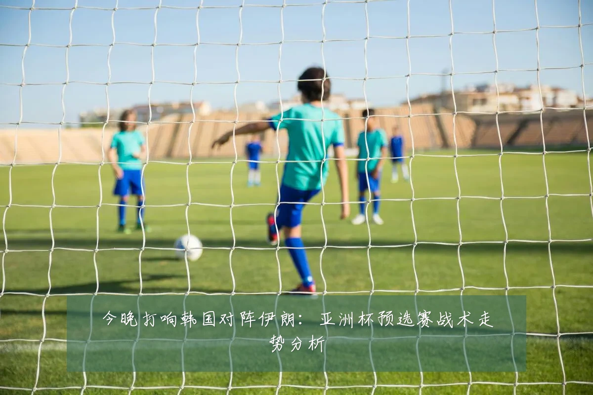 今晚打响韩国对阵伊朗：亚洲杯预选赛战术走势分析