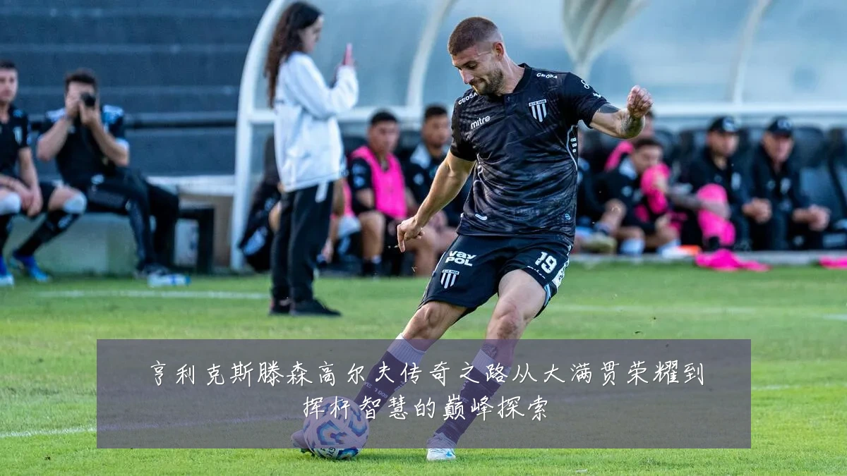 亨利克斯滕森高尔夫传奇之路从大满贯荣耀到挥杆智慧的巅峰探索