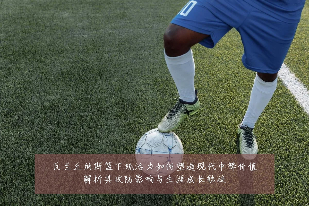 瓦兰丘纳斯篮下统治力如何塑造现代中锋价值解析其攻防影响与生涯成长轨迹