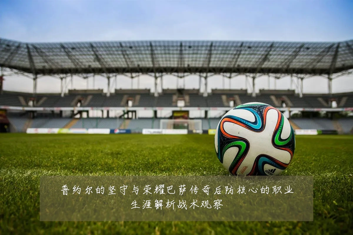 普约尔的坚守与荣耀巴萨传奇后防核心的职业生涯解析战术观察