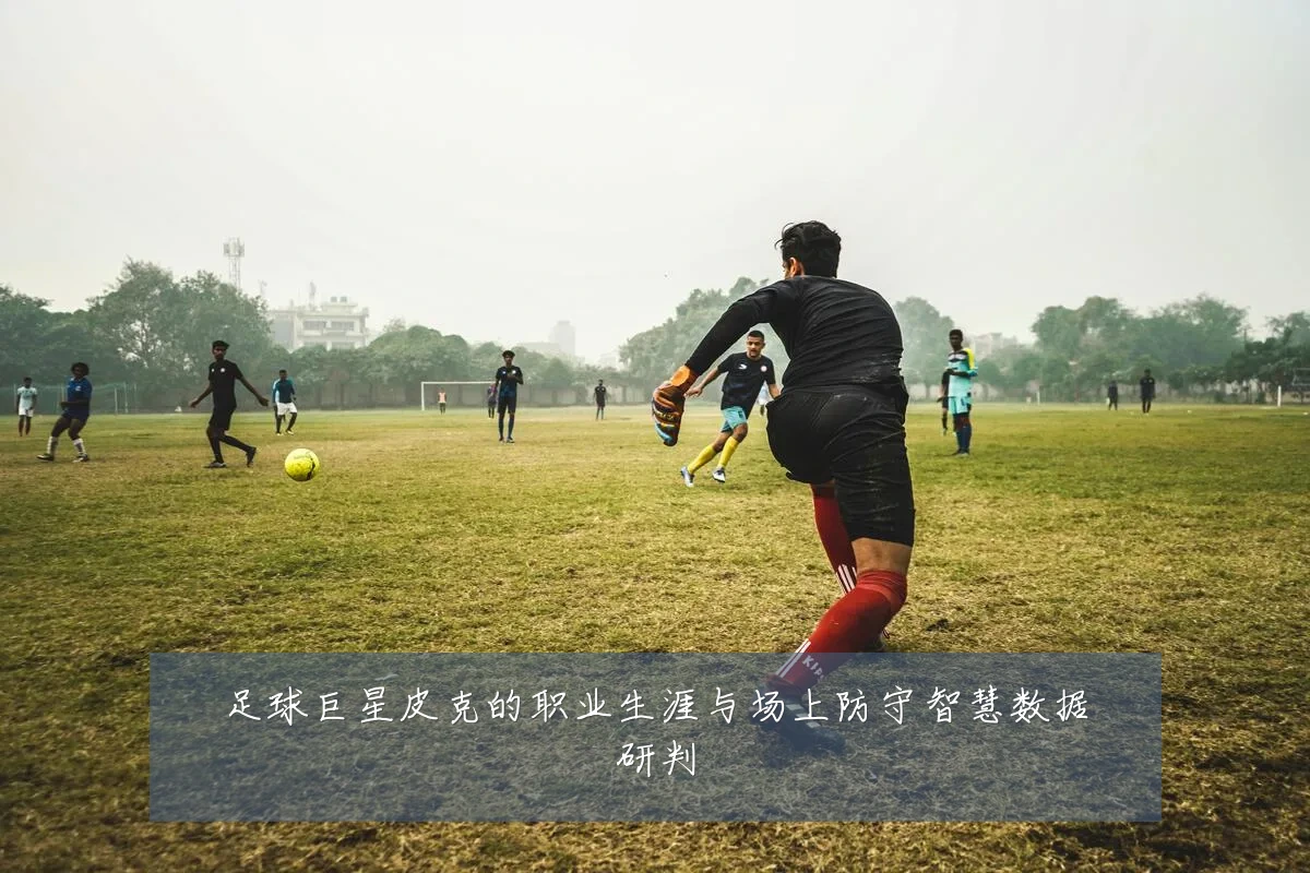 足球巨星皮克的职业生涯与场上防守智慧数据研判
